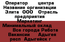 Оператор Call-центра › Название организации ­ Элита, ООО › Отрасль предприятия ­ Маркетинг › Минимальный оклад ­ 24 000 - Все города Работа » Вакансии   . Адыгея респ.,Адыгейск г.